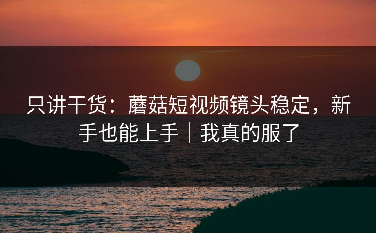 只讲干货：蘑菇短视频镜头稳定，新手也能上手｜我真的服了