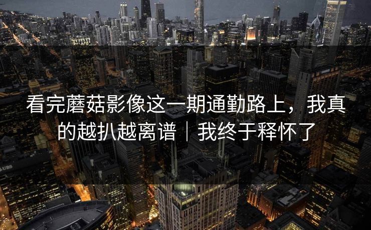 看完蘑菇影像这一期通勤路上，我真的越扒越离谱｜我终于释怀了
